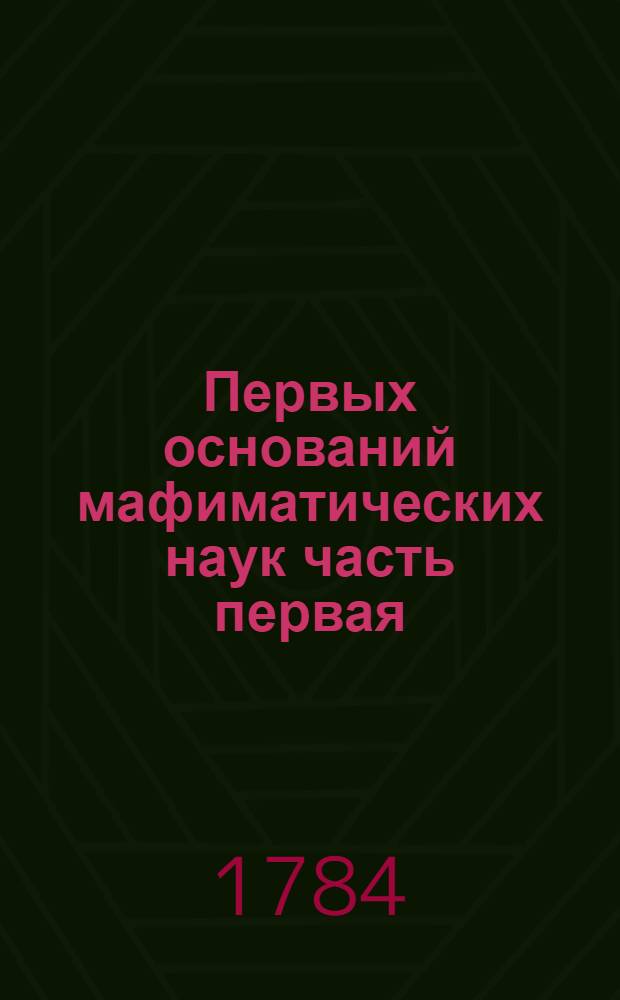 Первых оснований мафиматических наук часть первая : Содержащая в себе арифметику В ползу учащагося в Морском шляхетном кадетском корпусе благороднаго юношества. Ч.1