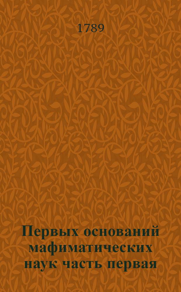 Первых оснований мафиматических наук часть первая : Содержащая в себе арифметику : В ползу учащагося в Морском шляхетном кадетском корпусе благороднаго юношества