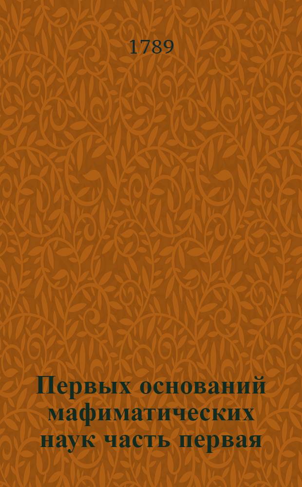 Первых оснований мафиматических наук часть первая : Содержащая в себе арифметику : В ползу учащагося в Морском шляхетном кадетском корпусе благороднаго юношества