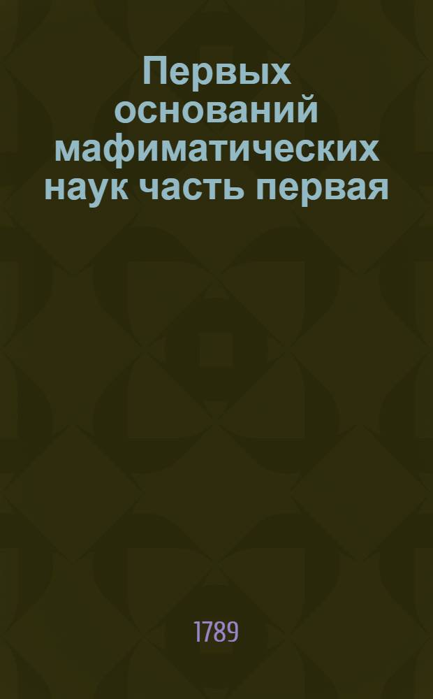 Первых оснований мафиматических наук часть первая : Содержащая в себе арифметику В ползу учащагося в Морском шляхетном кадетском корпусе благороднаго юношества. Ч.1