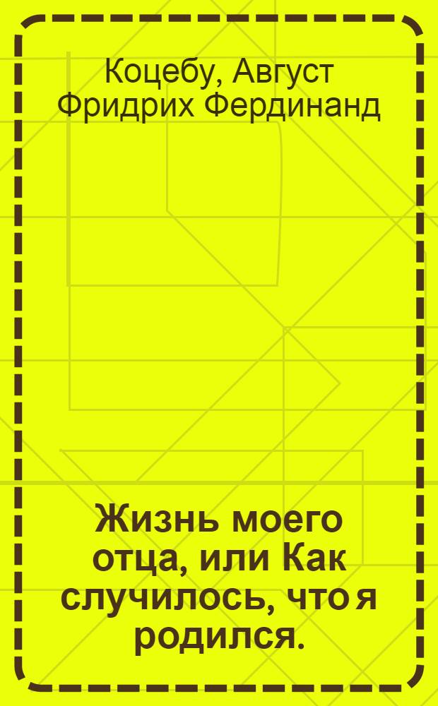 Жизнь моего отца, или Как случилось, что я родился. : Повесть в одиннатцати главах, представляющая в весьма приятном, забавном и привлекательном виде различные непредвидимые случаи, встречающиеся человеку в жизни; как управляем бывает оный непонятным стечением обстоятельств, разрушающих и уничтожающих часто все его намерения; - непостижимость судьбы, подвергающей нас непременному своему закону