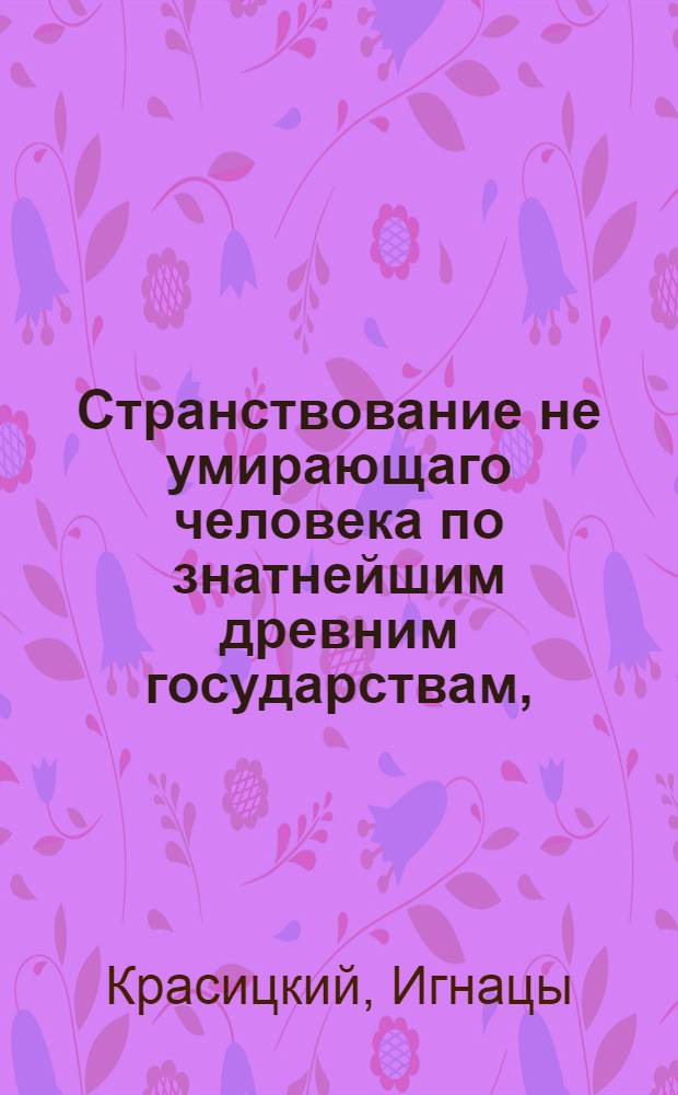 Странствование не умирающаго человека по знатнейшим древним государствам, : Содержащее в себе тонкия критическия разсуждения на древних дееписателей представленныя в любопытном и приятном виде, : С основательным описанием древних знаменитых мужей : В двух частях
