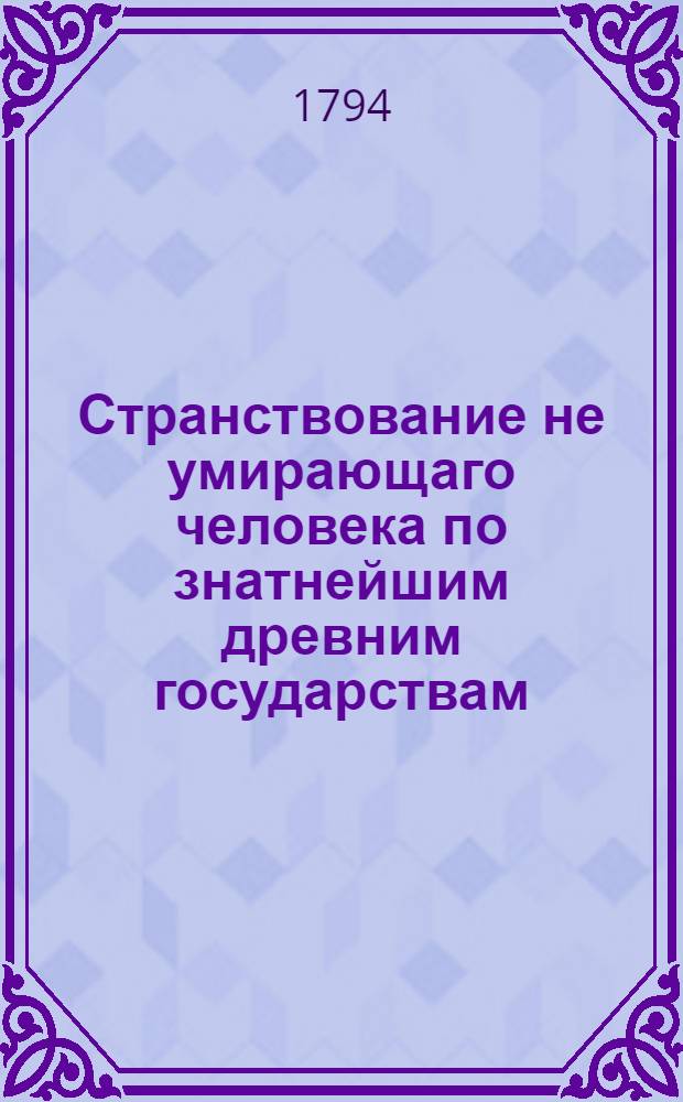 Странствование не умирающаго человека по знатнейшим древним государствам : Содержащее в себе тонкия критическия разсуждения на древних дееписателей представленныя в любопытном и приятном виде, С основательным описанием древних знаменитых мужей В двух частях. [Ч.1]