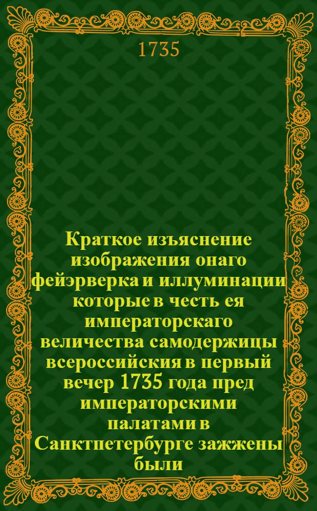 Краткое изъяснение изображения онаго фейэрверка и иллуминации которые в честь ея императорскаго величества самодержицы всероссийския в первый вечер 1735 года пред императорскими палатами в Санктпетербурге зажжены были
