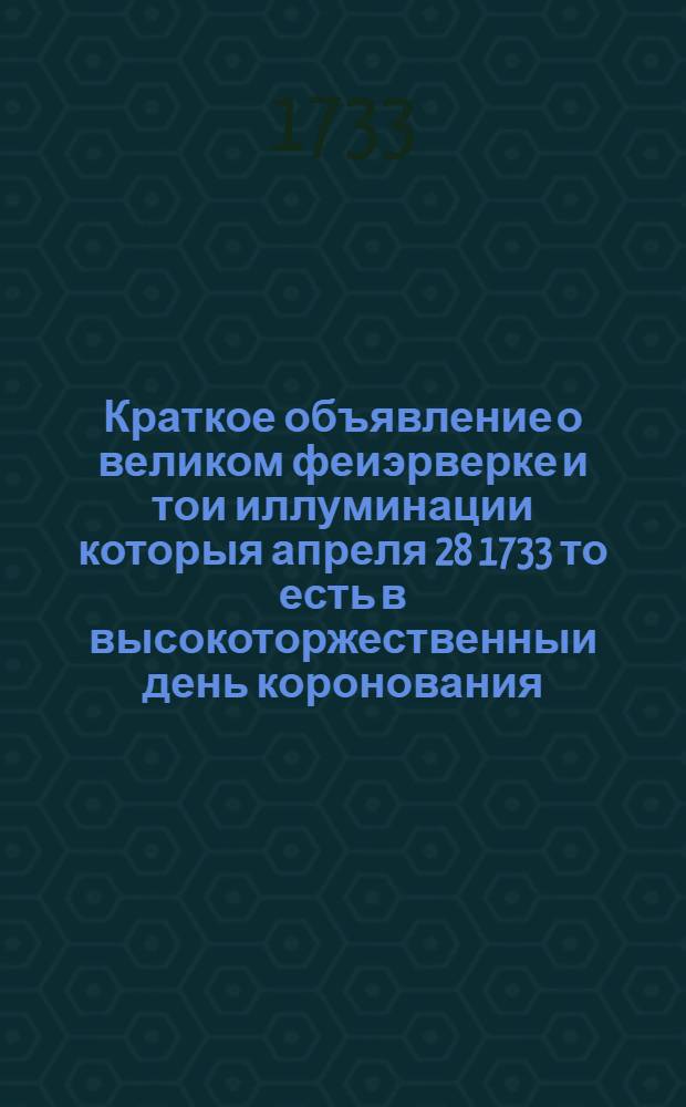 Краткое объявление о великом феиэрверке и тои иллуминации которыя апреля 28 1733 то есть в высокоторжественныи день коронования... государыни Анны Иоанновны... В Санктпетербурге на Неве реке представлены были