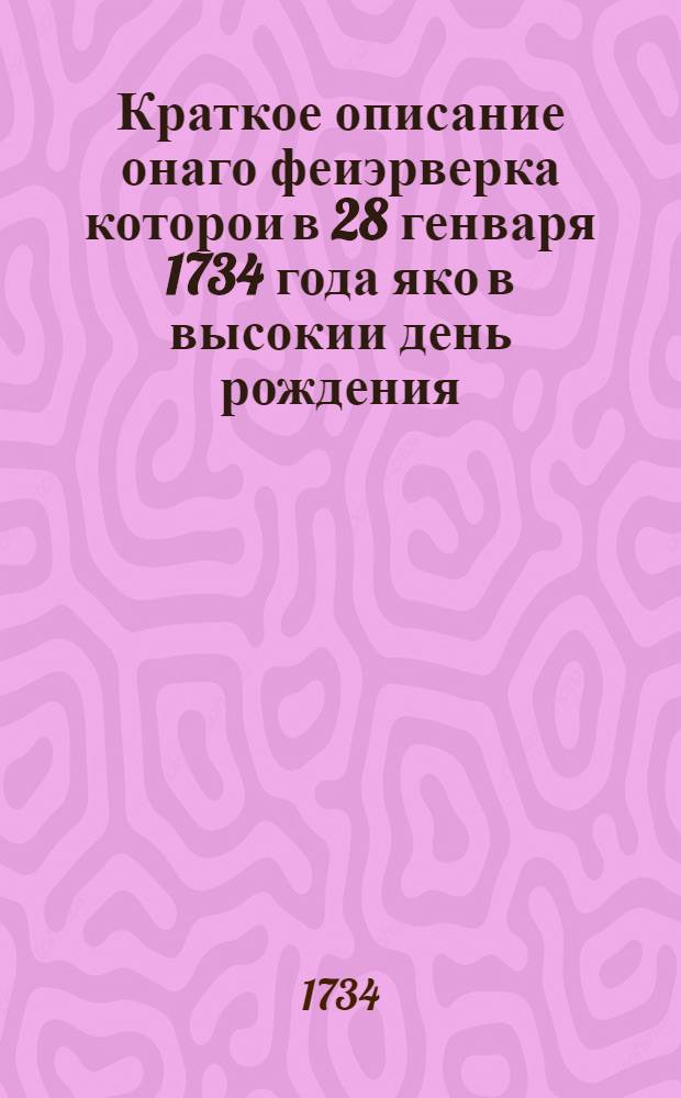 Краткое описание онаго феиэрверка которои в 28 генваря 1734 года яко в высокии день рождения... великия государыни Анны Иоанновны... при иллуминации в Санктпетербурге представлен