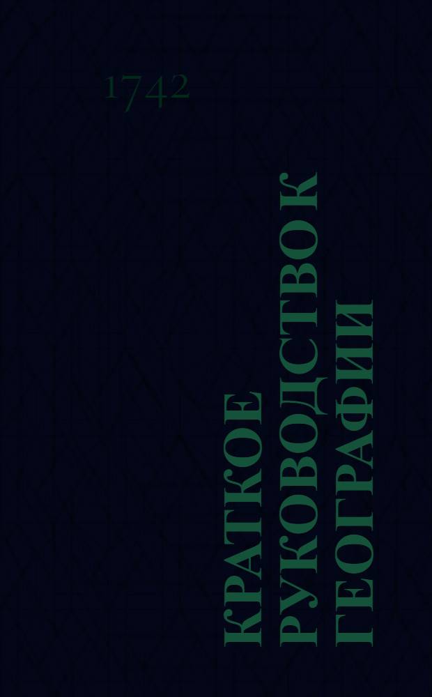 Краткое руководство к географии : В пользу учащагося при гимназии юношества в Санктпетербурге 1742 года