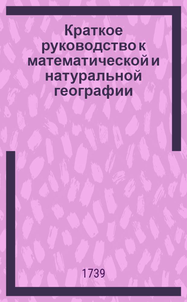 Краткое руководство к математической и натуральной географии : С употреблением земнаго глобуса и ландкарт : Сочинено в пользу российскаго юношества