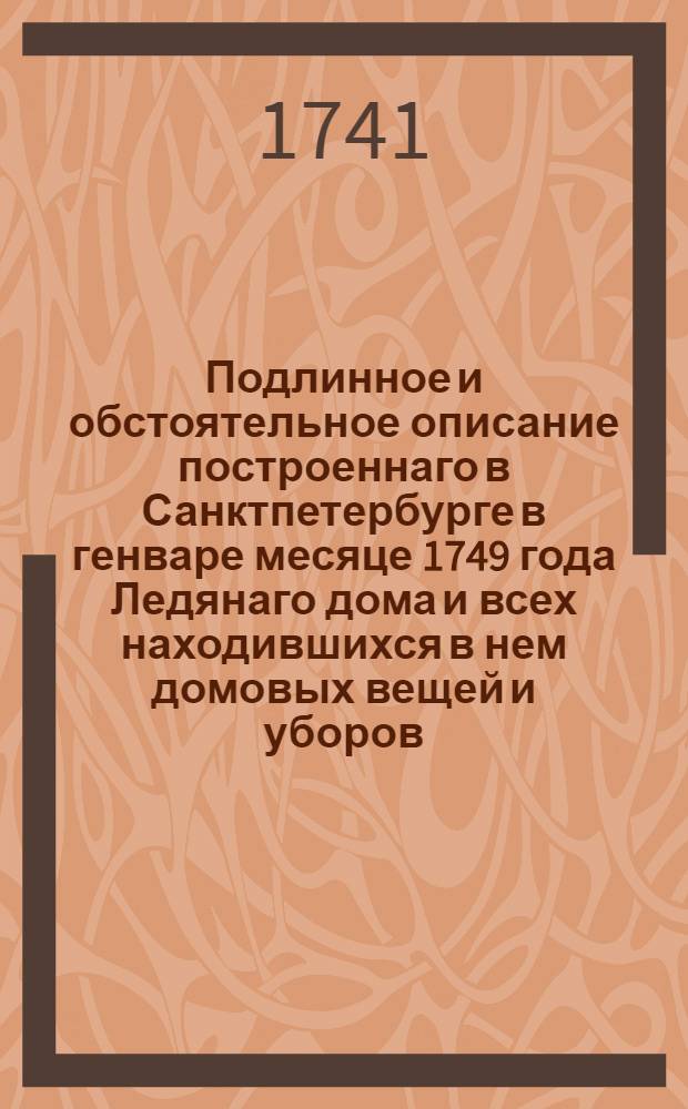 Подлинное и обстоятельное описание построеннаго в Санктпетербурге в генваре месяце 1749 года Ледянаго дома и всех находившихся в нем домовых вещей и уборов : С приложенными при том гридорованными фигурами, : Также и некоторыми примечаниями о бывшей в 1740 году во всей Эвропе жестокой стуже