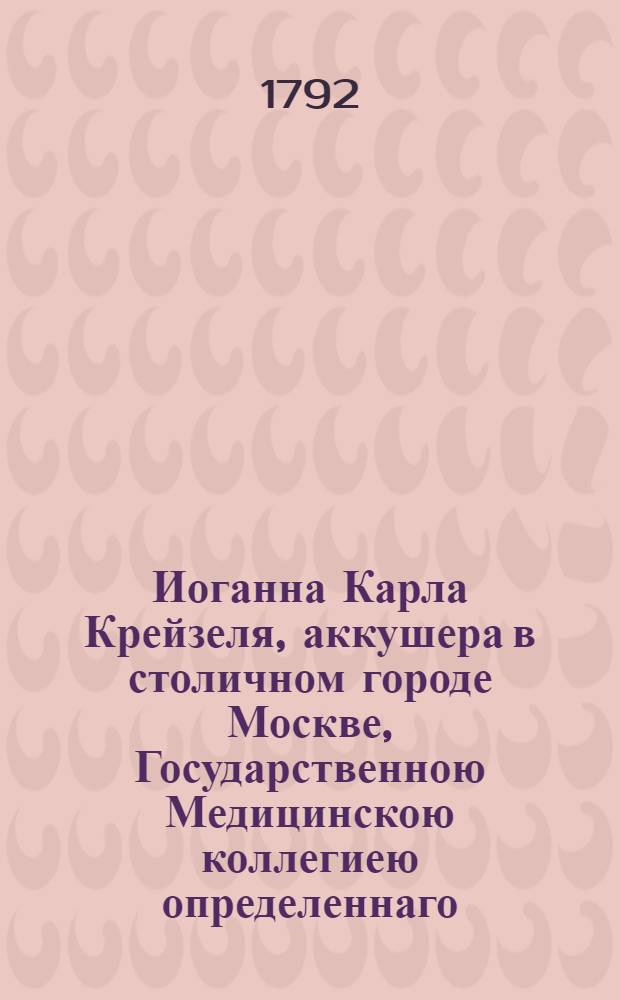 Иоганна Карла Крейзеля, аккушера в столичном городе Москве, Государственною Медицинскою коллегиею определеннаго, Наставление начинающим упражняться в повивальном искусстве : Состоящее в двух частях. Ч.1 : О натуральных родах