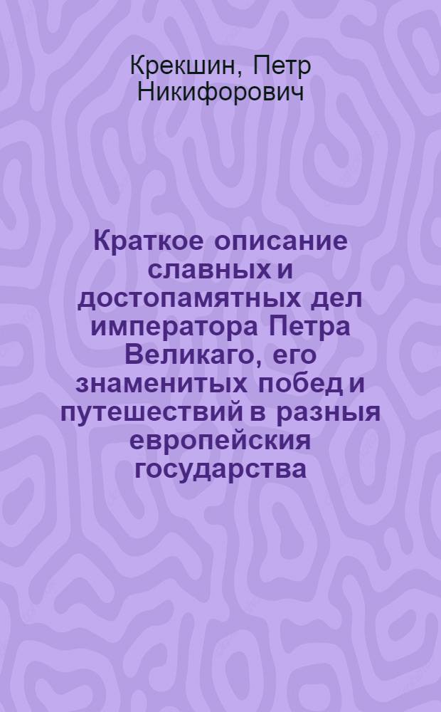 Краткое описание славных и достопамятных дел императора Петра Великаго, его знаменитых побед и путешествий в разныя европейския государства, : Со многими важными и любопытства достойными произшествиями, : Представленное разговорами в царстве мертвых генерал-фельдмаршала и кавалера российских и Малтийскаго орденов графа Бориса Петровича Шереметева, боярина Федора Алексеевича Головина, боярина Шеина, и самого сего великаго императора с российским царем Иоанном Васильевичем, с шведским королем Карлом XII, израильским царем Соломоном и греческим царем Александром