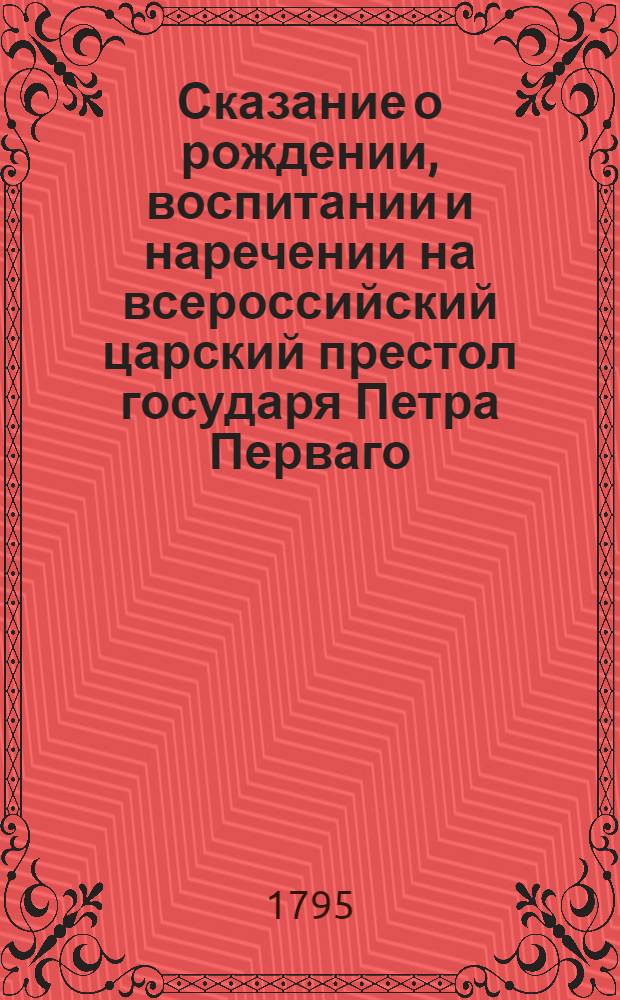Сказание о рождении, воспитании и наречении на всероссийский царский престол государя Петра Перваго, : С присовокуплением сокращенного описания жизни и дел сего великаго императора, : И с приложением гравированнаго его портрета