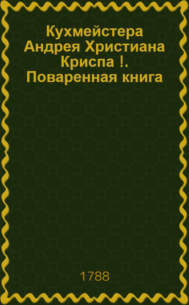 Кухмейстера Андрея Христиана Криспа [!]. Поваренная книга : С наставлениями, как всякия кушанья и хлебенное приуготовлять, : И с присовокуплением предписания о варении разных ягодников : Перевел с немецкаго Александр Соковнин