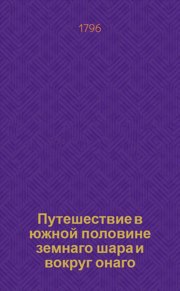 Путешествие в южной половине земнаго шара и вокруг онаго : Учиненное в продолжение 1772, 73, 74 и 75 годов, аглинскими королевскими судами Резолюциею и Адвентюром под начальством капитана Иакова Кука. Ч.1