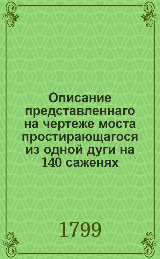 Описание представленнаго на чертеже моста простирающагося из одной дуги на 140 саженях, изобретеннаго механиком Иваном Кулибиным : С разными вычислениями состоящих в нем тяжестей по разстоянию и других обширных зданий