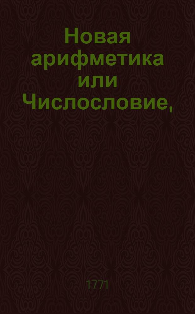 Новая арифметика или Числословие, : Содержащее в себе все правила цыфирнаго вычисления, случающагося в общежитии, : В пользу всякаго учащагося, воинскаго, статскаго и купеческаго юношества
