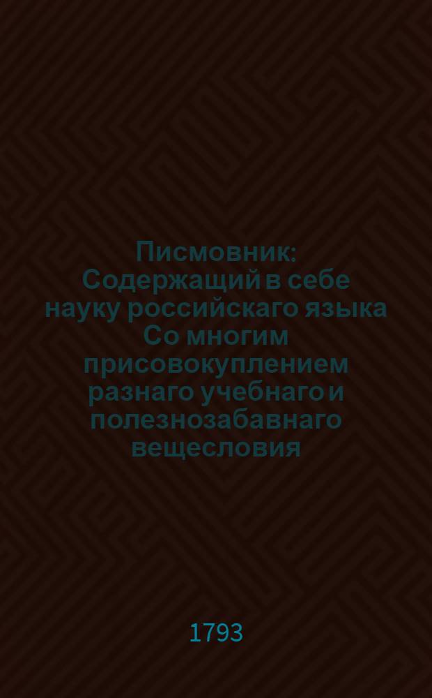 Писмовник : Содержащий в себе науку российскаго языка Со многим присовокуплением разнаго учебнаго и полезнозабавнаго вещесловия. Ч.1