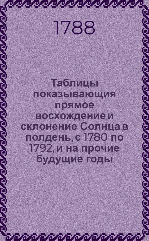 Таблицы показывающия прямое восхождение и склонение Солнца в полдень, с 1780 по 1792, и на прочие будущие годы, по старому времечислию на меридиане Королевской Гренвицкой обсерватории, находящейся в долготе от острова Дефера на 17 град. 41 мин. к востоку, в широте северной 51 град. 28 мин. 40 сек. : Сии таблицы ради их верности взяты из морских календарей и астрономических ефемеридов, сочиняемых по новому времечислию на Гренвицкой меридиан, и издаваемых в Лондоне с 1767 года на каждые четыре года впредь, от Коммисии учрежденной Парламентом для изобретения долготы на море