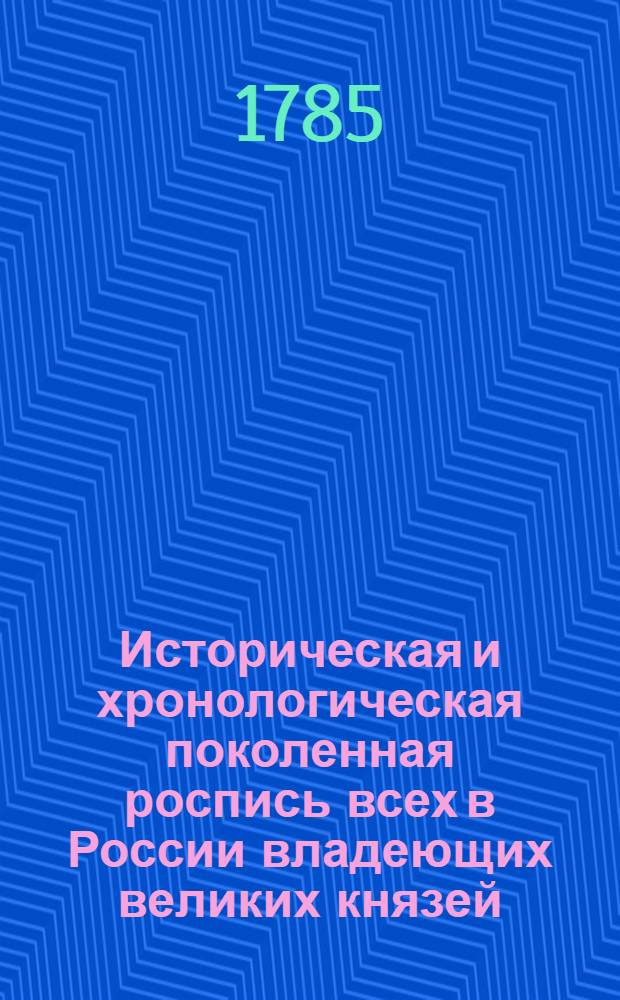 Историческая и хронологическая поколенная роспись всех в России владеющих великих князей, царей, императоров и императриц, : С показанием их супруг, потомков и свойства с прочими европейскими домами, служащая к введению в российскую историю