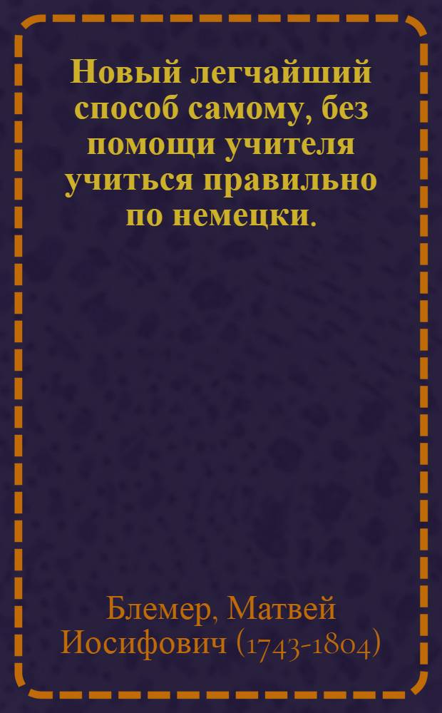 Новый легчайший способ самому, без помощи учителя учиться правильно по немецки. : Содержащий в себе изображение, произношение и выговор в целых речениях всех немецких букв с показанием их употребления, также разные полезные разговоры, приятныя повести, нравоучительныя пьсьма ! с приобщением довольнаго собрания употребительнейших в общежитии слов