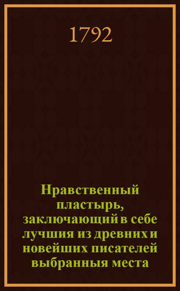 Нравственный пластырь, заключающий в себе лучшия из древних и новейших писателей выбранныя места, состоящия во нравоучениях, в добрых примерах, в небольших историях, забавных повестях, басенках, притчах, анекдотах, и других сочинениях стихами и прозою.