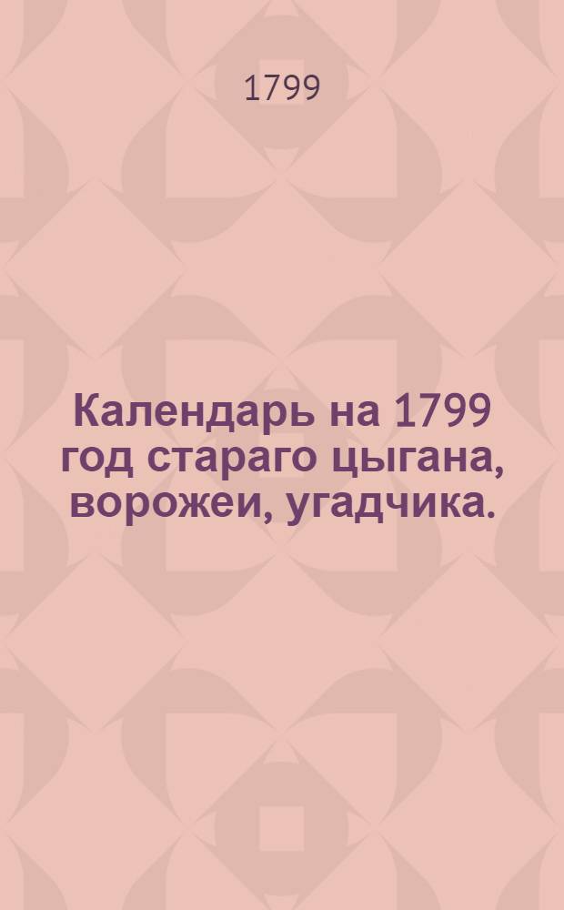 Календарь на 1799 год стараго цыгана, ворожеи, угадчика. : В пользу и увеселение молодых молодушек и красных девушек