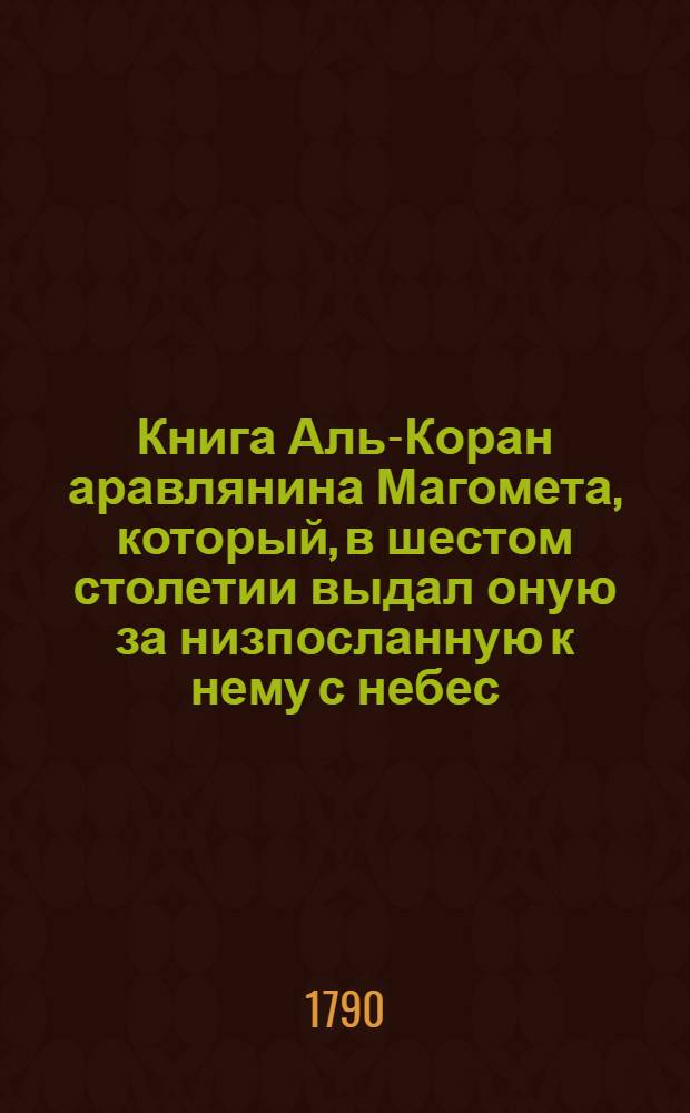 Книга Аль-Коран аравлянина Магомета, который, в шестом столетии выдал оную за низпосланную к нему с небес, себя же последним и величайшим из пророков Божиих. Ч.1