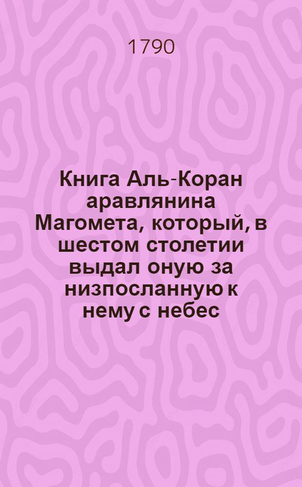 Книга Аль-Коран аравлянина Магомета, который, в шестом столетии выдал оную за низпосланную к нему с небес, себя же последним и величайшим из пророков Божиих. Ч.2