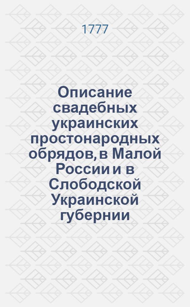 Описание свадебных украинских простонародных обрядов, в Малой России и в Слободской Украинской губернии, також и в великороссийских слободах, населенных малороссианами употребляемых.