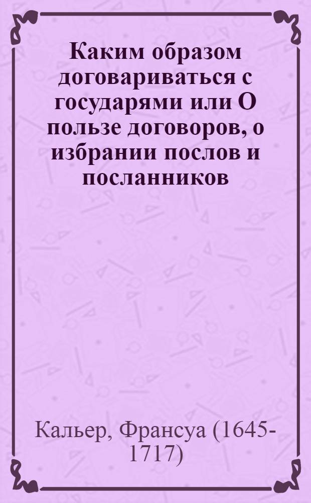 Каким образом договариваться с государями или О пользе договоров, о избрании послов и посланников, и о качествах нужных для получения успеха в сих званиях,