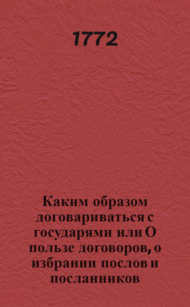 Каким образом договариваться с государями или О пользе договоров, о избрании послов и посланников, и о качествах нужных для получения успеха в сих званиях. Ч.1