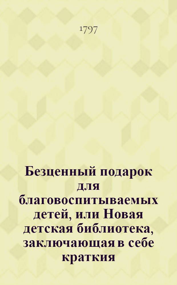 Безценный подарок для благовоспитываемых детей, или Новая детская библиотека, заключающая в себе краткия, трогательныя повести, нравоучительныя сказочки, замысловатыя басенки, занимательные разговоры и небольшия комедии, - которых герои большою частию малолетныя дети и их родители, воспитатели и наставники : В двух отделениях. С картинами. Перевод с немецкаго. Отделение 1 и 2. Отделение 1.
