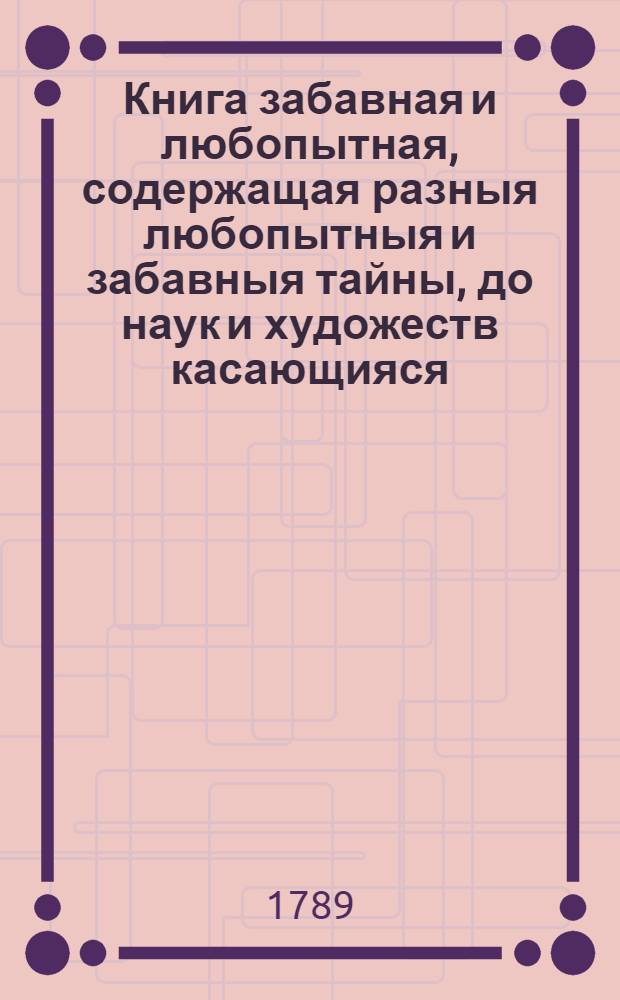Книга забавная и любопытная, содержащая разныя любопытныя и забавныя тайны, до наук и художеств касающияся, и притом легкия, но удивительныя произведения и выдумки, до городских бесед и до сельской жизни многия принадлежащия приятныя вещи и проч.
