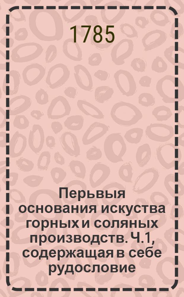 Перьвыя основания искуства горных и соляных производств. Ч.1, содержащая в себе рудословие.