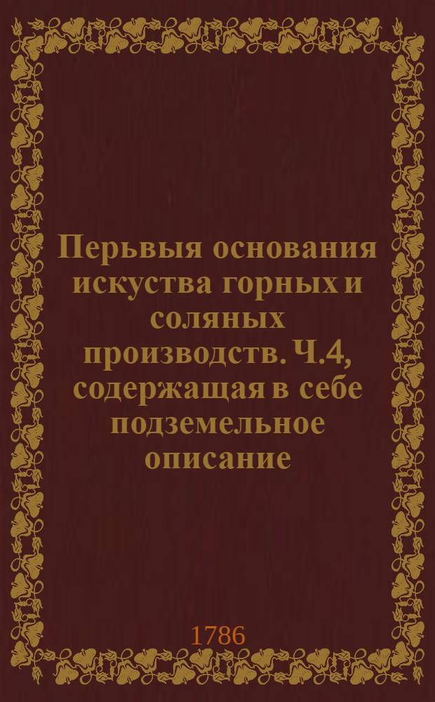 Перьвыя основания искуства горных и соляных производств. Ч.4, содержащая в себе подземельное описание.