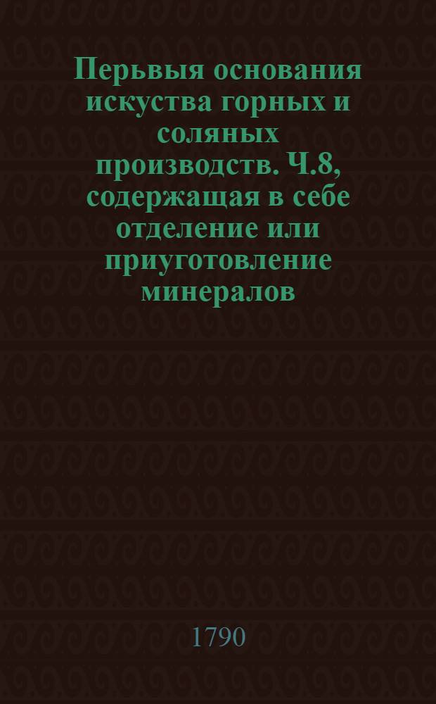Перьвыя основания искуства горных и соляных производств. Ч.8, содержащая в себе отделение или приуготовление минералов.