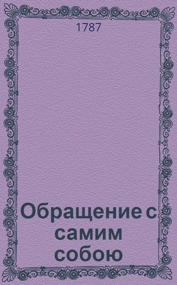 Обращение с самим собою; : В котором показывается 1. Что есть человек, и какия существенныя его части; 2. Сколь высокое душа человеческая имеет превосходство над всем вещественным и тленным; и 3. Наконец, сколь тесное должен иметь человек нравственное соединение с Богом, а отвращение от всех суетных вещей