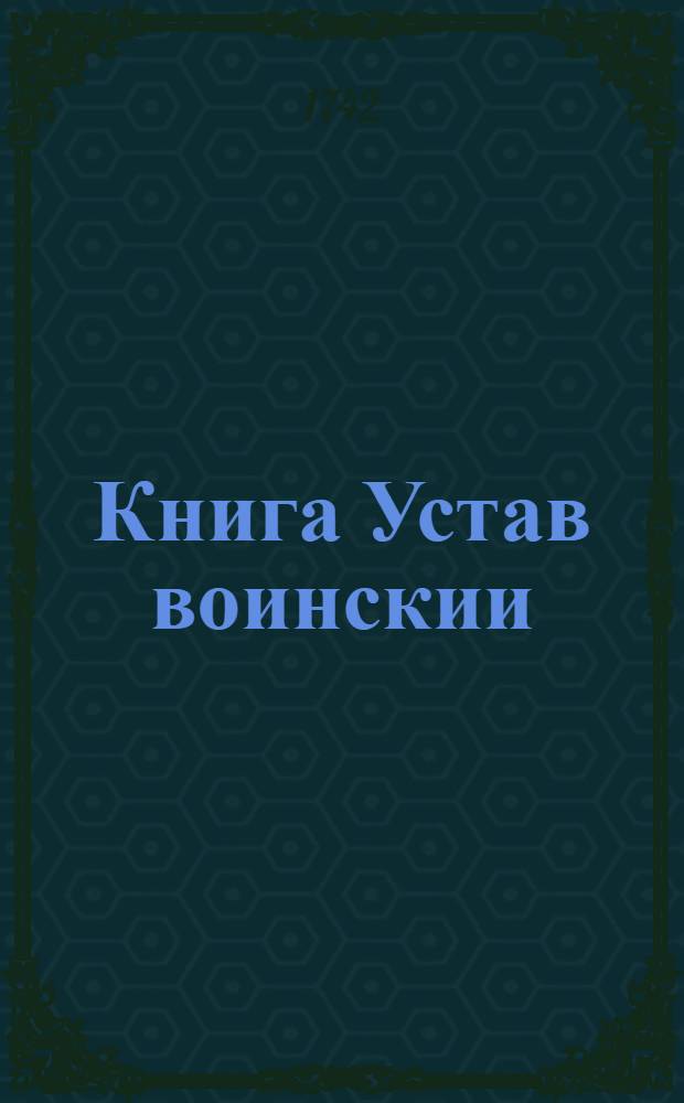 Книга Устав воинскии : О должности генералов, фелт маршалов, и всего генералитета, и протчих чинов, которые при войске надлежат быть, и о иных воинских делах, и поведениях, что каждому чинить должно. : Купно при сем Артикул воинский и с процесом надлежащим к судящым, и Эксерцициею, о церемониях и должностях воинским людем надлежащих