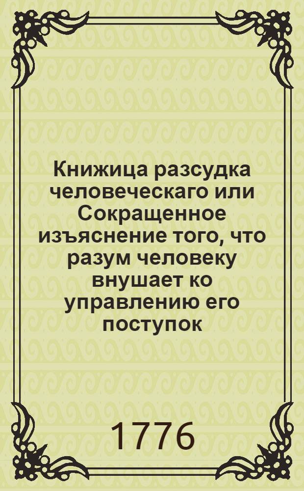 Книжица разсудка человеческаго или Сокращенное изъяснение того, что разум человеку внушает ко управлению его поступок, и ко утверждению благополучия его.