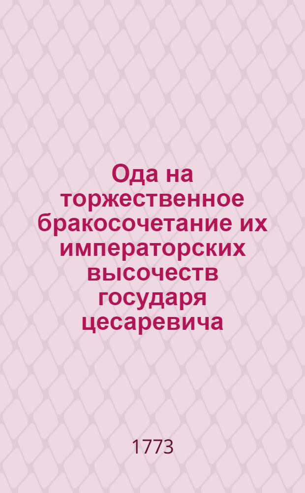 Ода на торжественное бракосочетание их императорских высочеств государя цесаревича, великаго князя Павла Петровича, и государыни великия княгини Наталии Алексеевны, 1773 года, сентября 29 дня.