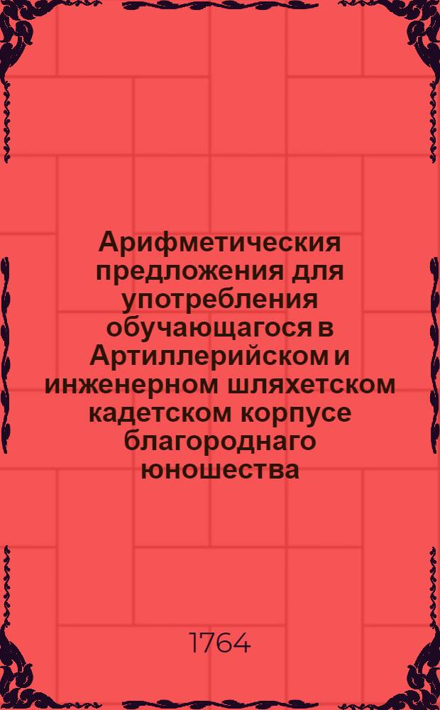 Арифметическия предложения для употребления обучающагося в Артиллерийском и инженерном шляхетском кадетском корпусе благороднаго юношества.