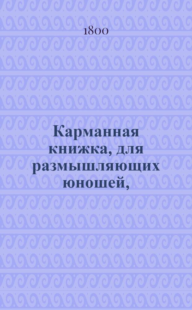 Карманная книжка, для размышляющих юношей, : Служащая к приятному и полезному их упражнению, : С дватцатью одной гравированными картинками