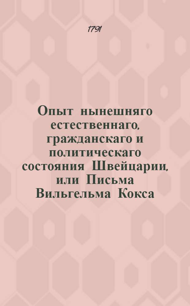 Опыт нынешняго естественнаго, гражданскаго и политическаго состояния Швейцарии, или Письма Вильгельма Кокса, магистра свободных наук, члена Королевской Камбриджской академии и капеллана герцога Малборугскаго, писанныя к дворянину Вильгельму Мельмоту : Аглинское сочинение. Ч.1