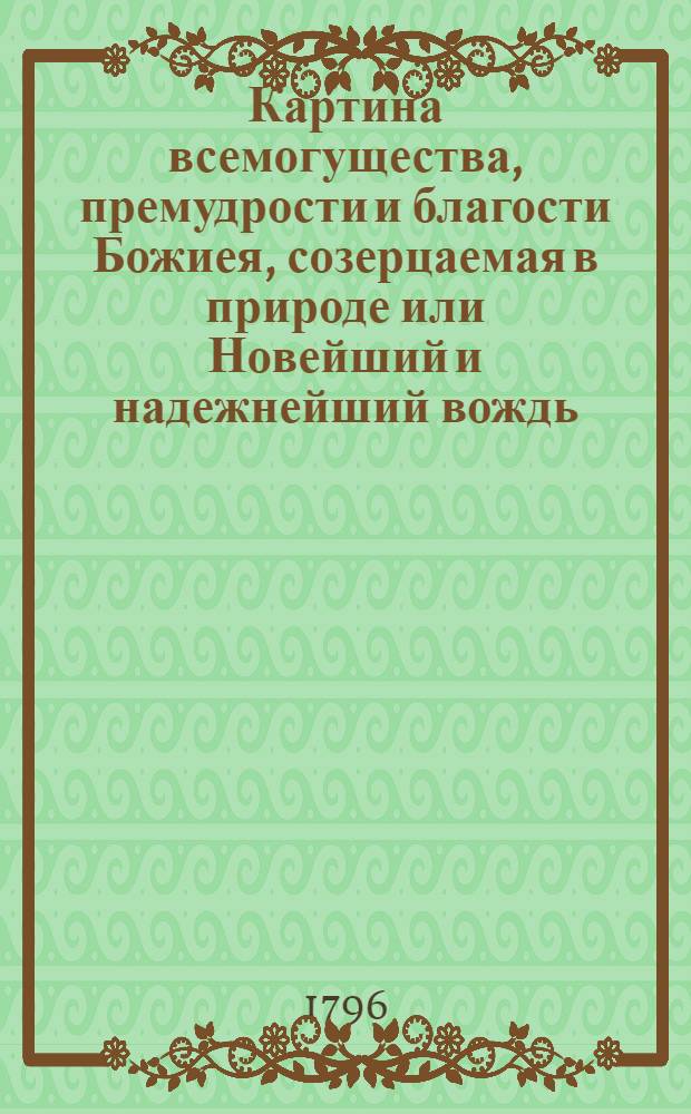 Картина всемогущества, премудрости и благости Божиея, созерцаемая в природе или Новейший и надежнейший вождь, руководящий людей всякаго состояния, путем весма любопытным и приятным, к вящшему познанию и благоговейнейшему почитанию Бога.