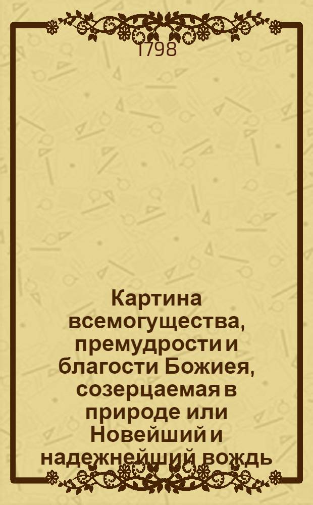 Картина всемогущества, премудрости и благости Божиея, созерцаемая в природе или Новейший и надежнейший вождь, руководствующий людей всякаго состояния, путем весма любопытным и приятным, к вящшему познанию и благоговейнейшему почитанию Бога.