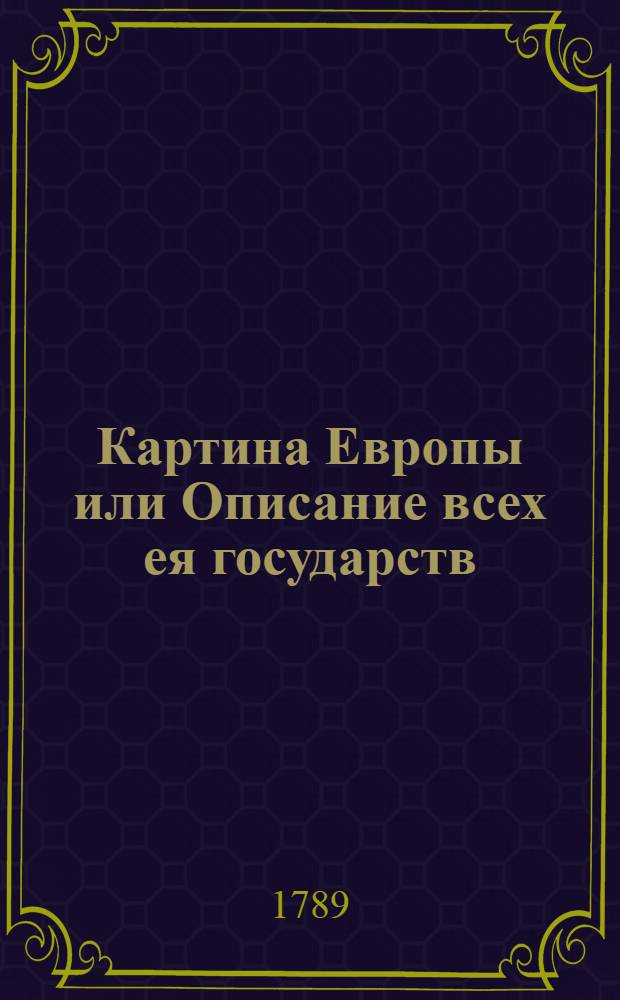 Картина Европы или Описание всех ея государств : Кратко показующая число народа, название знатнейших областей, главнейшие города и число жителей в них, сухопутныя и морския силы доходы и расходы, образ правления судебныя места веру, нравы, духовенство и училища земледелие и торговлю в каждой европейской державе