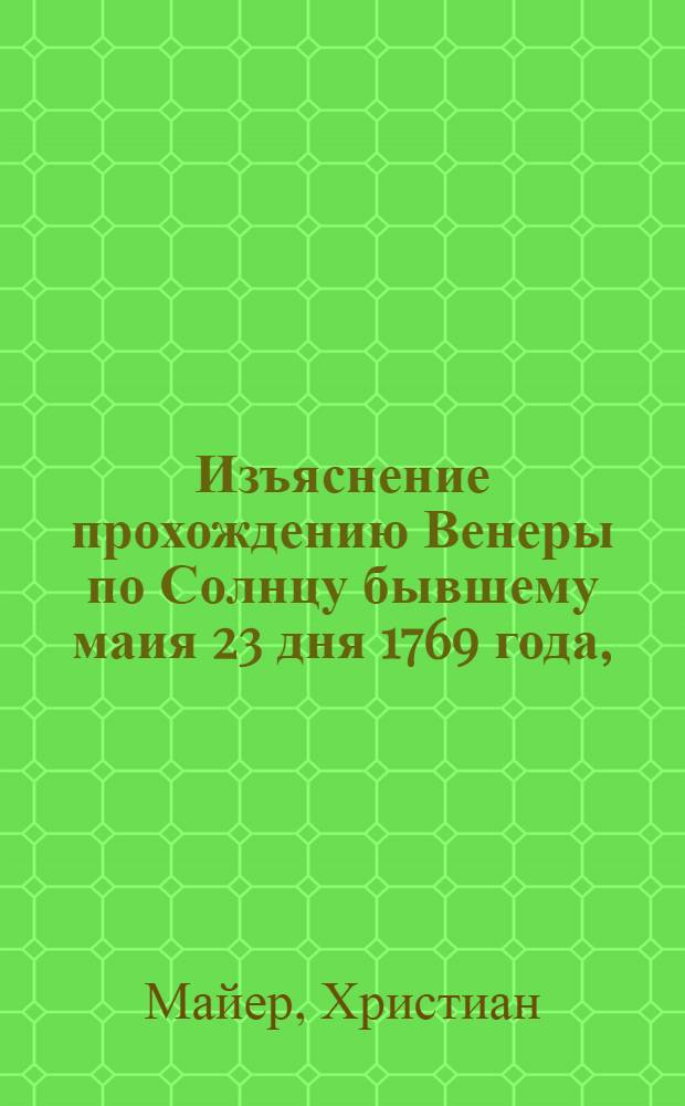 Изъяснение прохождению Венеры по Солнцу бывшему маия 23 дня 1769 года, : В котором показывается, что польза сего наблюдения есть: 1) чтоб узнать подлинный горизонтальный параллаксис Солнца, 2) определить подлинное разстояние как Солнца от Земли, так и 3) прочих планет и комет порядок и разстояние и 4) вычисляются пользы оттуда произшедшия для географии, навигации, физики и проч. с показанием повсюду наблюдений, их выкладов и способов, и оттуда выведенный самый параллаксис