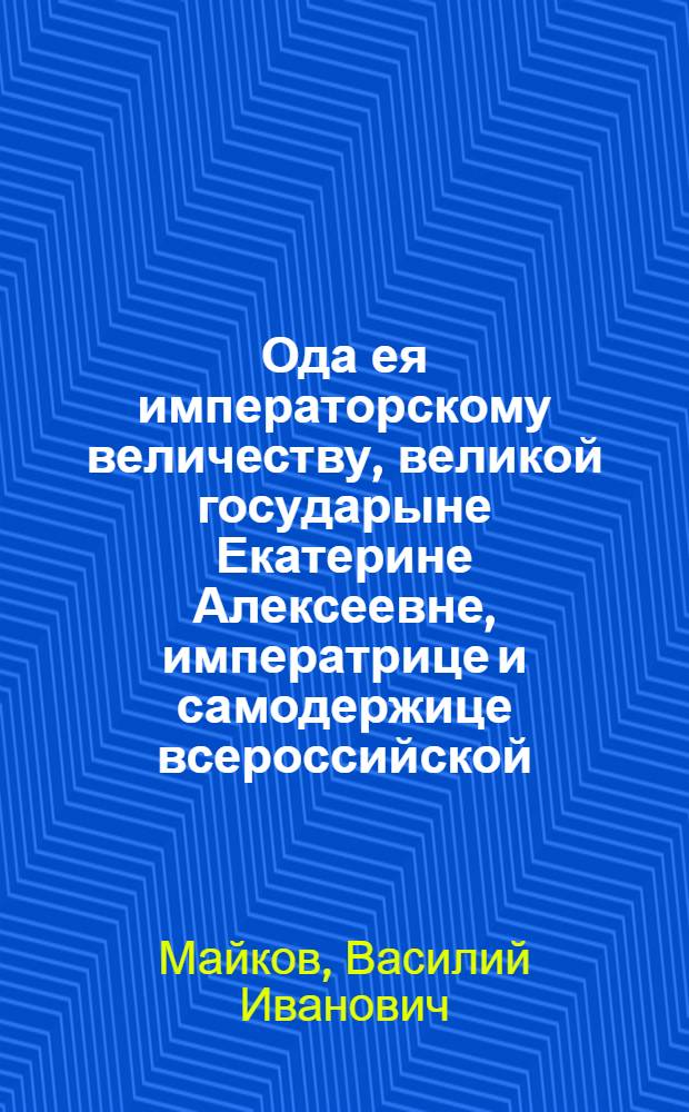 Ода ея императорскому величеству, великой государыне Екатерине Алексеевне, императрице и самодержице всероссийской, : на всерадостный день тезоименитства ея
