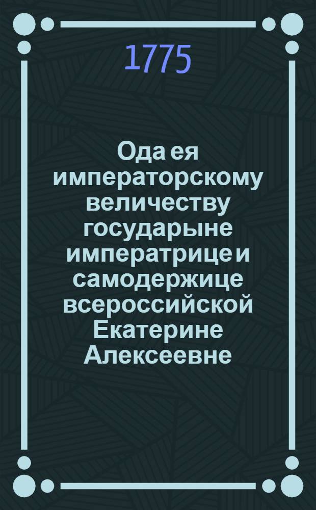 Ода ея императорскому величеству государыне императрице и самодержице всероссийской Екатерине Алексеевне, непобедимой монархине, матери отечества, : На торжественный день коронования ея 1775 года, сентября 22 дня