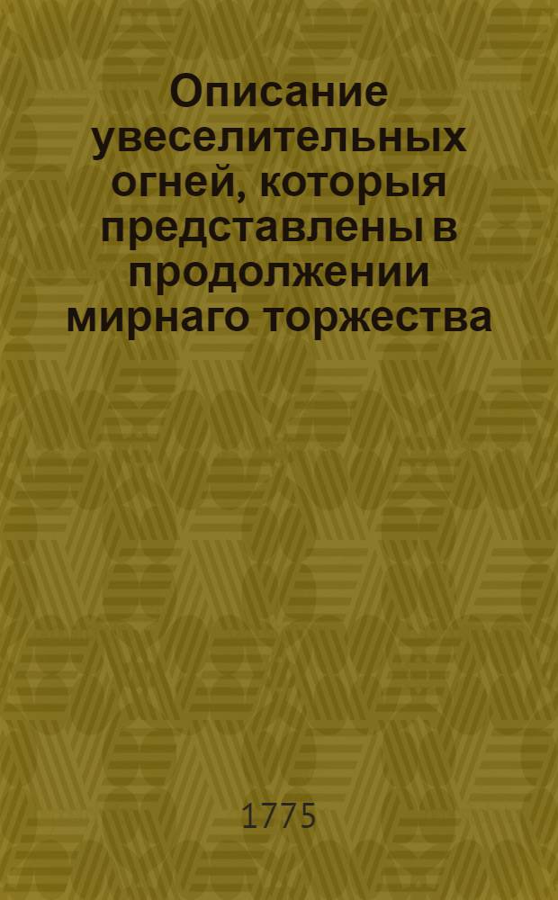 Описание увеселительных огней, которыя представлены в продолжении мирнаго торжества, заключеннаго между Российскою империею и Оттоманскою Портою. : В высочайшем присудствии ея императорскаго величества, всеавгустейшей и не победимой монархини Екатерины II и их императорских высочеств, при многочисленном народном собрании, близь Москвы на Ходынке, 1775 года июля 23 дня